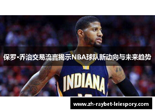 保罗·乔治交易流言揭示NBA球队新动向与未来趋势 保罗·乔治交易流言揭示NBA球队新动向与未来趋势