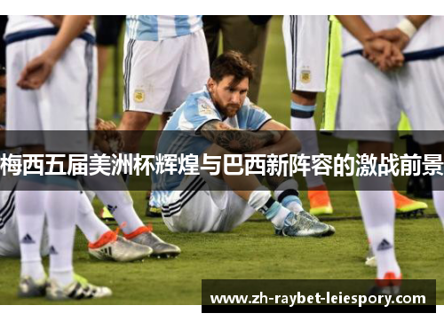 梅西五届美洲杯辉煌与巴西新阵容的激战前景 梅西五届美洲杯辉煌与巴西新阵容的激战前景