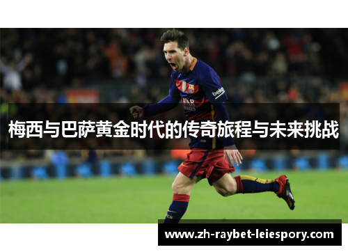 梅西与巴萨黄金时代的传奇旅程与未来挑战