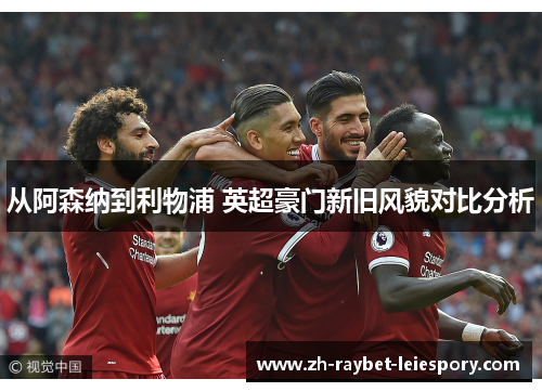 从阿森纳到利物浦 英超豪门新旧风貌对比分析 从阿森纳到利物浦 英超豪门新旧风貌对比分析