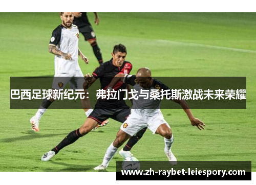 巴西足球新纪元:弗拉门戈与桑托斯激战未来荣耀 巴西足球新纪元:弗拉门戈与桑托斯激战未来荣耀